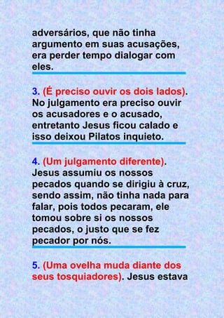 adversários, que não tinha
argumento em suas acusações,
era perder tempo dialogar com
eles.
3. (É preciso ouvir os dois lados).
No julgamento era preciso ouvir
os acusadores e o acusado,
entretanto Jesus ficou calado e
isso deixou Pilatos inquieto.
4. (Um julgamento diferente).
Jesus assumiu os nossos
pecados quando se dirigiu à cruz,
sendo assim, não tinha nada para
falar, pois todos pecaram, ele
tomou sobre si os nossos
pecados, o justo que se fez
pecador por nós.
5. (Uma ovelha muda diante dos
seus tosquiadores). Jesus estava
 