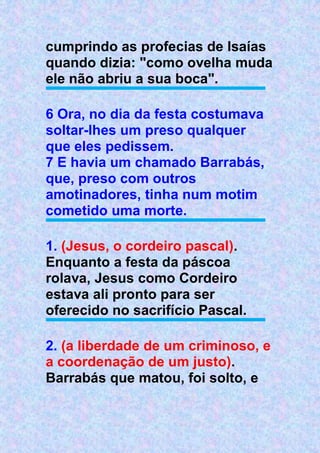 cumprindo as profecias de Isaías
quando dizia: "como ovelha muda
ele não abriu a sua boca".
6 Ora, no dia da festa costumava
soltar-lhes um preso qualquer
que eles pedissem.
7 E havia um chamado Barrabás,
que, preso com outros
amotinadores, tinha num motim
cometido uma morte.
1. (Jesus, o cordeiro pascal).
Enquanto a festa da páscoa
rolava, Jesus como Cordeiro
estava ali pronto para ser
oferecido no sacrifício Pascal.
2. (a liberdade de um criminoso, e
a coordenação de um justo).
Barrabás que matou, foi solto, e
 