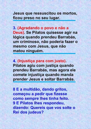 Jesus que ressuscitou os mortos,
ficou preso no seu lugar.
3. (Agradando o povo e não a
Deus). Se Pilatos quisesse agir na
lógica quando prendeu Barrabás,
um criminoso, não poderia fazer o
mesmo com Jesus, que não
matou ninguém.
4. (Injustiça para com justo).
Pilatos agiu com justiça quando
prendeu Barrabás, mas agora ele
comete injustiça quando manda
prender Jesus e soltar Barrabás.
8 E a multidão, dando gritos,
começou a pedir que fizesse
como sempre lhes tinha feito.
9 E Pilatos lhes respondeu,
dizendo: Quereis que vos solte o
Rei dos judeus?
 