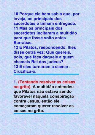10 Porque ele bem sabia que, por
inveja, os principais dos
sacerdotes o tinham entregado.
11 Mas os principais dos
sacerdotes incitaram a multidão
para que fosse solto antes
Barrabás.
12 E Pilatos, respondendo, lhes
disse outra vez: Que quereis,
pois, que faça daquele a quem
chamais Rei dos judeus?
13 E eles tornaram a clamar:
Crucifica-o.
1. (Tentando resolver as coisas
no grito). A multidão entendeu
que Pilatos não estava sendo
favorável naquela conspiração
contra Jesus, então ele
começaram querer resolver as
coisas no grito.
 