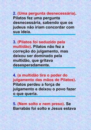 2. (Uma pergunta desnecessária).
Pilatos fez uma pergunta
desnecessária, sabendo que os
judeus não iriam concordar com
sua ideia.
3. (Pilatos foi seduzido pela
multidão). Pilatos não fez a
correção do julgamento, mas
deixou ser dominado pela
multidão, que gritava
desesperadamente.
4. (a multidão tira o poder do
julgamento das mãos de Pilatos).
Pilatos perdeu a força de
julgamento e deixou o povo fazer
o que queria.
5. (Nem solto e nem preso). Se
Barrabás foi solto e Jesus estava
 