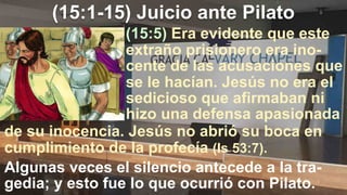 (15:1-15) Juicio ante Pilato
(15:5) Era evidente que este
extraño prisionero era ino-
cente de las acusaciones que
se le hacían. Jesús no era el
sedicioso que afirmaban ni
hizo una defensa apasionada
de su inocencia. Jesús no abrió su boca en
cumplimiento de la profecía (Is 53:7).
Algunas veces el silencio antecede a la tra-
gedia; y esto fue lo que ocurrió con Pilato.
 