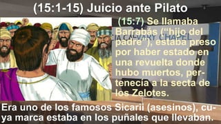 (15:1-15) Juicio ante Pilato
(15:7) Se llamaba
Barrabás (“hijo del
padre”), estaba preso
por haber estado en
una revuelta donde
hubo muertos, per-
tenecía a la secta de
los Zelotes.
Era uno de los famosos Sicarii (asesinos), cu-
ya marca estaba en los puñales que llevaban.
 