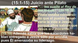 (15:1-15) Juicio ante Pilato
“… les suelte al Rey de
los judíos?” (Jn 18:39).
(15:10) Además sabía que los sacerdotes ha-
bían entregado a Jesús sólo por envidia,
pues Él amenazaba su liderazgo.
Pilato estaba convenci-
do que el pueblo le sal-
varía la vida a Jesús,
porque ellos sabían que
Jesús era inocente.
 