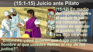 (15:1-15) Juicio ante Pilato
“Entonces, ¿qué quieren que haga con este
hombre al que ustedes llaman el rey de los
judíos?”.
(15:12) En medio
del conflicto entre
el seguir la justi-
cia romana o el
deseo de agradar
al pueblo, Pilato
les dijo otra vez:
 