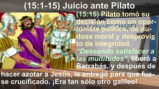 (15:1-15) Juicio ante Pilato
(15:15) Pilato tomó su
decisión como un opor-
tunista político, de du-
dosa moral y desprovis
to de integridad.
hacer azotar a Jesús, le entregó para que fue-
se crucificado. ¡Era tan sólo otro galileo!
“Deseando satisfacer a
las multitudes”, liberó a
Barrabás, y después de
 