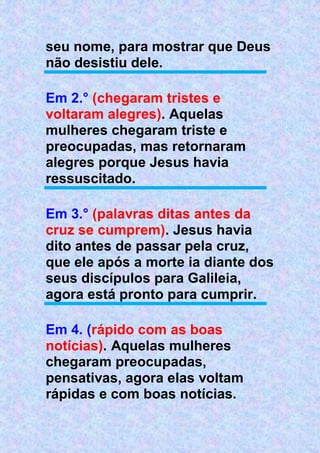 seu nome, para mostrar que Deus
não desistiu dele.
Em 2.° (chegaram tristes e
voltaram alegres). Aquelas
mulheres chegaram triste e
preocupadas, mas retornaram
alegres porque Jesus havia
ressuscitado.
Em 3.° (palavras ditas antes da
cruz se cumprem). Jesus havia
dito antes de passar pela cruz,
que ele após a morte ia diante dos
seus discípulos para Galileia,
agora está pronto para cumprir.
Em 4. (rápido com as boas
notícias). Aquelas mulheres
chegaram preocupadas,
pensativas, agora elas voltam
rápidas e com boas notícias.
 
