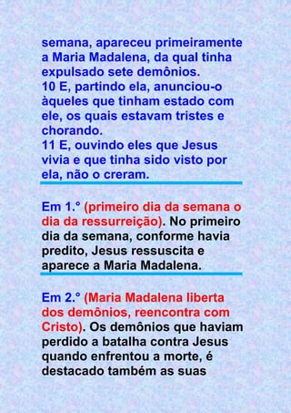 semana, apareceu primeiramente
a Maria Madalena, da qual tinha
expulsado sete demônios.
10 E, partindo ela, anunciou-o
àqueles que tinham estado com
ele, os quais estavam tristes e
chorando.
11 E, ouvindo eles que Jesus
vivia e que tinha sido visto por
ela, não o creram.
Em 1.° (primeiro dia da semana o
dia da ressurreição). No primeiro
dia da semana, conforme havia
predito, Jesus ressuscita e
aparece a Maria Madalena.
Em 2.° (Maria Madalena liberta
dos demônios, reencontra com
Cristo). Os demônios que haviam
perdido a batalha contra Jesus
quando enfrentou a morte, é
destacado também as suas
 