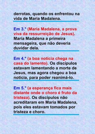 derrotas, quando os enfrentou na
vida de Maria Madalena.
Em 3.° (Maria Madalena, a prova
viva da ressurreição de Jesus).
Maria Madalena a primeira
mensageira, que não deveria
duvidar dela.
Em 4.° (a boa notícia chega na
casa do lamento). Os discípulos
estavam lamentando a morte de
Jesus, mas agora chegou a boa
notícia, para poder reanimá-lo.
Em 5.° (a esperança fica mais
distante onde o choro é fruto da
tristeza). Os discípulos não
acreditaram em Maria Madalena,
pois eles estavam tomados por
tristeza e choro.
 
