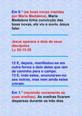 Em 6.° (as boas novas trazidas
por Maria Madalena). Maria
Madalena tinha convicção das
boas novas, ela viu e ouviu Jesus
falar.
Jesus aparece a dois de seus
discípulos
Lc 24:13-35
12 E, depois, manifestou-se em
outra forma a dois deles que iam
de caminho para o campo.
13 E, indo estes, anunciaram-no
aos outros, mas nem ainda estes
creram.
Em 1.° (reunindo novamente as
suas ovelhas). As ovelhas ficaram
dispersas durante os três dias
 