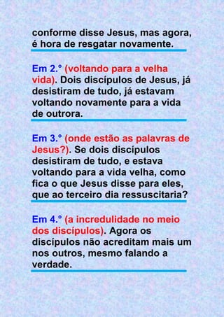conforme disse Jesus, mas agora,
é hora de resgatar novamente.
Em 2.° (voltando para a velha
vida). Dois discípulos de Jesus, já
desistiram de tudo, já estavam
voltando novamente para a vida
de outrora.
Em 3.° (onde estão as palavras de
Jesus?). Se dois discípulos
desistiram de tudo, e estava
voltando para a vida velha, como
fica o que Jesus disse para eles,
que ao terceiro dia ressuscitaria?
Em 4.° (a incredulidade no meio
dos discípulos). Agora os
discípulos não acreditam mais um
nos outros, mesmo falando a
verdade.
 