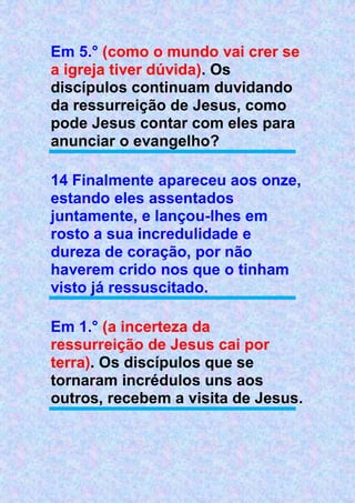 Em 5.° (como o mundo vai crer se
a igreja tiver dúvida). Os
discípulos continuam duvidando
da ressurreição de Jesus, como
pode Jesus contar com eles para
anunciar o evangelho?
14 Finalmente apareceu aos onze,
estando eles assentados
juntamente, e lançou-lhes em
rosto a sua incredulidade e
dureza de coração, por não
haverem crido nos que o tinham
visto já ressuscitado.
Em 1.° (a incerteza da
ressurreição de Jesus cai por
terra). Os discípulos que se
tornaram incrédulos uns aos
outros, recebem a visita de Jesus.
 