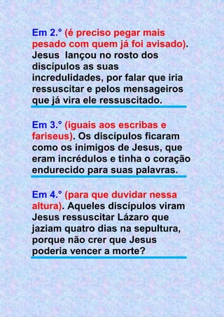Em 2.° (é preciso pegar mais
pesado com quem já foi avisado).
Jesus lançou no rosto dos
discípulos as suas
incredulidades, por falar que iria
ressuscitar e pelos mensageiros
que já vira ele ressuscitado.
Em 3.° (iguais aos escribas e
fariseus). Os discípulos ficaram
como os inimigos de Jesus, que
eram incrédulos e tinha o coração
endurecido para suas palavras.
Em 4.° (para que duvidar nessa
altura). Aqueles discípulos viram
Jesus ressuscitar Lázaro que
jaziam quatro dias na sepultura,
porque não crer que Jesus
poderia vencer a morte?
 