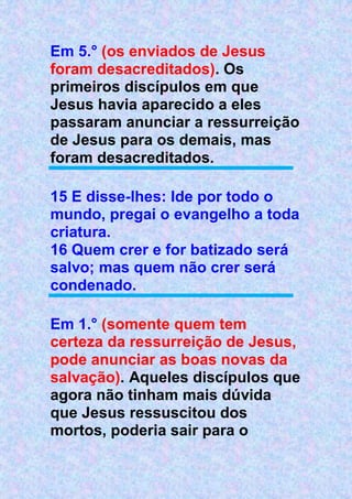 Em 5.° (os enviados de Jesus
foram desacreditados). Os
primeiros discípulos em que
Jesus havia aparecido a eles
passaram anunciar a ressurreição
de Jesus para os demais, mas
foram desacreditados.
15 E disse-lhes: Ide por todo o
mundo, pregai o evangelho a toda
criatura.
16 Quem crer e for batizado será
salvo; mas quem não crer será
condenado.
Em 1.° (somente quem tem
certeza da ressurreição de Jesus,
pode anunciar as boas novas da
salvação). Aqueles discípulos que
agora não tinham mais dúvida
que Jesus ressuscitou dos
mortos, poderia sair para o
 