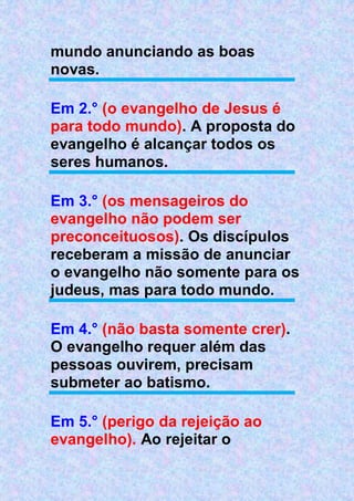 mundo anunciando as boas
novas.
Em 2.° (o evangelho de Jesus é
para todo mundo). A proposta do
evangelho é alcançar todos os
seres humanos.
Em 3.° (os mensageiros do
evangelho não podem ser
preconceituosos). Os discípulos
receberam a missão de anunciar
o evangelho não somente para os
judeus, mas para todo mundo.
Em 4.° (não basta somente crer).
O evangelho requer além das
pessoas ouvirem, precisam
submeter ao batismo.
Em 5.° (perigo da rejeição ao
evangelho). Ao rejeitar o
 
