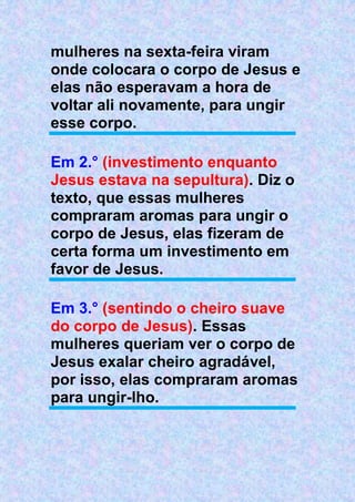 mulheres na sexta-feira viram
onde colocara o corpo de Jesus e
elas não esperavam a hora de
voltar ali novamente, para ungir
esse corpo.
Em 2.° (investimento enquanto
Jesus estava na sepultura). Diz o
texto, que essas mulheres
compraram aromas para ungir o
corpo de Jesus, elas fizeram de
certa forma um investimento em
favor de Jesus.
Em 3.° (sentindo o cheiro suave
do corpo de Jesus). Essas
mulheres queriam ver o corpo de
Jesus exalar cheiro agradável,
por isso, elas compraram aromas
para ungir-lho.
 