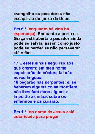 evangelho os pecadores não
escaparão do juízo de Deus.
Em 6.° (enquanto há vida há
esperança). Enquanto a porta da
Graça está aberta o pecador ainda
pode se salvar, assim como justo
pode se perder se não perseverar
até o fim.
17 E estes sinais seguirão aos
que crerem: em meu nome,
expulsarão demônios; falarão
novas línguas;
18 pegarão nas serpentes; e, se
beberem alguma coisa mortífera,
não lhes fará dano algum; e
imporão as mãos sobre os
enfermos e os curarão.
Em 1.° (no nome de Jesus está
autoridade para pregar
 