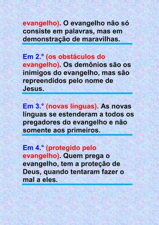 evangelho). O evangelho não só
consiste em palavras, mas em
demonstração de maravilhas.
Em 2.° (os obstáculos do
evangelho). Os demônios são os
inimigos do evangelho, mas são
repreendidos pelo nome de
Jesus.
Em 3.° (novas línguas). As novas
línguas se estenderam a todos os
pregadores do evangelho e não
somente aos primeiros.
Em 4.° (protegido pelo
evangelho). Quem prega o
evangelho, tem a proteção de
Deus, quando tentaram fazer o
mal a eles.
 