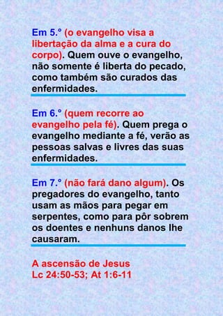Em 5.° (o evangelho visa a
libertação da alma e a cura do
corpo). Quem ouve o evangelho,
não somente é liberta do pecado,
como também são curados das
enfermidades.
Em 6.° (quem recorre ao
evangelho pela fé). Quem prega o
evangelho mediante a fé, verão as
pessoas salvas e livres das suas
enfermidades.
Em 7.° (não fará dano algum). Os
pregadores do evangelho, tanto
usam as mãos para pegar em
serpentes, como para pôr sobrem
os doentes e nenhuns danos lhe
causaram.
A ascensão de Jesus
Lc 24:50-53; At 1:6-11
 