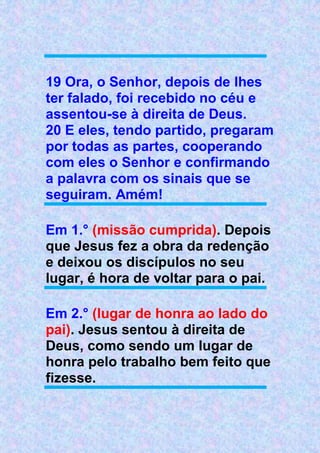19 Ora, o Senhor, depois de lhes
ter falado, foi recebido no céu e
assentou-se à direita de Deus.
20 E eles, tendo partido, pregaram
por todas as partes, cooperando
com eles o Senhor e confirmando
a palavra com os sinais que se
seguiram. Amém!
Em 1.° (missão cumprida). Depois
que Jesus fez a obra da redenção
e deixou os discípulos no seu
lugar, é hora de voltar para o pai.
Em 2.° (lugar de honra ao lado do
pai). Jesus sentou à direita de
Deus, como sendo um lugar de
honra pelo trabalho bem feito que
fizesse.
 