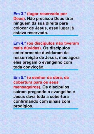 Em 3.° (lugar reservado por
Deus). Não precisou Deus tirar
ninguém da sua direita para
colocar de Jesus, esse lugar já
estava reservado.
Em 4.° (os discípulos não tiveram
mais dúvidas). Os discípulos
anteriormente duvidaram da
ressurreição de Jesus, mas agora
eles pregam o evangelho com
toda convicção.
Em 5.° (o senhor da obra, da
cobertura para os seus
mensageiros). Os discípulos
saíram pregando o evangelho e
Jesus dava toda a cobertura
confirmando com sinais com
prodígios.
 