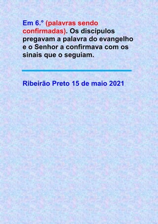 Em 6.° (palavras sendo
confirmadas). Os discípulos
pregavam a palavra do evangelho
e o Senhor a confirmava com os
sinais que o seguiam.
Ribeirão Preto 15 de maio 2021
 