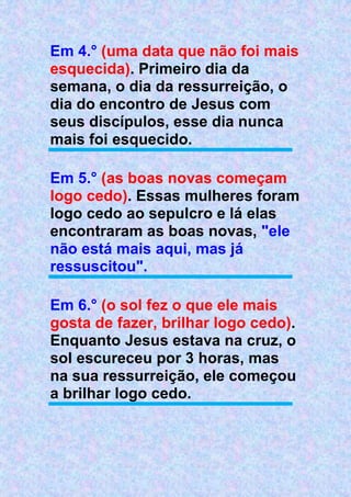 Em 4.° (uma data que não foi mais
esquecida). Primeiro dia da
semana, o dia da ressurreição, o
dia do encontro de Jesus com
seus discípulos, esse dia nunca
mais foi esquecido.
Em 5.° (as boas novas começam
logo cedo). Essas mulheres foram
logo cedo ao sepulcro e lá elas
encontraram as boas novas, "ele
não está mais aqui, mas já
ressuscitou".
Em 6.° (o sol fez o que ele mais
gosta de fazer, brilhar logo cedo).
Enquanto Jesus estava na cruz, o
sol escureceu por 3 horas, mas
na sua ressurreição, ele começou
a brilhar logo cedo.
 