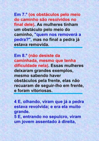 Em 7.° (os obstáculos pelo meio
do caminho são resolvidos no
final dele). As mulheres tinham
um obstáculo pelo meio do
caminho, "quem nos removerá a
pedra?", mas no final a pedra já
estava removida.
Em 8.° (não desiste da
caminhada, mesmo que tenha
dificuldade nela). Essas mulheres
deixaram grandes exemplos,
mesmo sabendo haver
obstáculos pela frente, elas não
recuaram de seguir-lho em frente,
e foram vitoriosas.
4 E, olhando, viram que já a pedra
estava revolvida; e era ela muito
grande.
5 E, entrando no sepulcro, viram
um jovem assentado à direita,
 