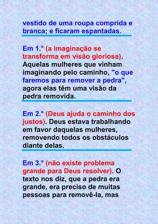 vestido de uma roupa comprida e
branca; e ficaram espantadas.
Em 1.° (a imaginação se
transforma em visão gloriosa).
Aquelas mulheres que vinham
imaginando pelo caminho, "o que
faremos para remover a pedra",
agora elas têm uma visão da
pedra removida.
Em 2.° (Deus ajuda o caminho dos
justos). Deus estava trabalhando
em favor daquelas mulheres,
removendo todos os obstáculos
diante delas.
Em 3.° (não existe problema
grande para Deus resolver). O
texto nos diz, que a pedra era
grande, era preciso de muitas
pessoas para removê-la, mas
 