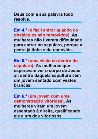 Deus com a sua palavra tudo
resolve.
Em 4.° (é fácil entrar quando os
obstáculos são removidos). As
mulheres não tiveram dificuldade
para entrar no sepulcro, porque a
pedra já tinha sida removida.
Em 5.° (uma visão de dentro do
sepulcro). As mulheres que
esperavam ver o corpo de Jesus
ali dentro daquela sepultura vêm
um jovem sentado com vestes
brancas.
Em 6.° (um jovem com uma
demonstração vitoriosa). As
mulheres viram um jovem
assentado à direita, qualificando
ele a um dos vitoriosos.
 