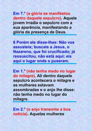 Em 7.° (a glória se manifestou
dentro daquele sepulcro). Aquele
jovem irradia o sepulcro com a
sua aparência, manifestando a
glória da presença de Deus.
6 Porém ele disse-lhes: Não vos
assusteis; buscais a Jesus, o
Nazareno, que foi crucificado; já
ressuscitou, não está aqui; eis
aqui o lugar onde o puseram.
Em 1.° (não tenha medo no lugar
do milagre). Ali dentro daquele
sepulcro acontecera o milagre e
as mulheres estavam
assombradas e o anjo lhe disse:
não tenha medo no lugar do
milagre.
Em 2.° (o anjo transmite a boa
notícia). Aquelas mulheres
 