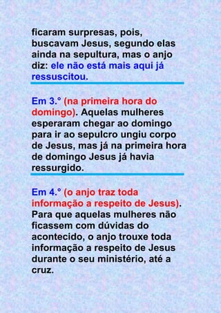 ficaram surpresas, pois,
buscavam Jesus, segundo elas
ainda na sepultura, mas o anjo
diz: ele não está mais aqui já
ressuscitou.
Em 3.° (na primeira hora do
domingo). Aquelas mulheres
esperaram chegar ao domingo
para ir ao sepulcro ungiu corpo
de Jesus, mas já na primeira hora
de domingo Jesus já havia
ressurgido.
Em 4.° (o anjo traz toda
informação a respeito de Jesus).
Para que aquelas mulheres não
ficassem com dúvidas do
acontecido, o anjo trouxe toda
informação a respeito de Jesus
durante o seu ministério, até a
cruz.
 
