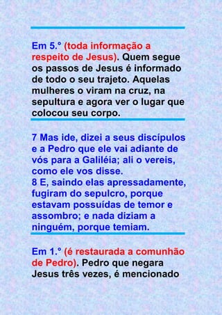 Em 5.° (toda informação a
respeito de Jesus). Quem segue
os passos de Jesus é informado
de todo o seu trajeto. Aquelas
mulheres o viram na cruz, na
sepultura e agora ver o lugar que
colocou seu corpo.
7 Mas ide, dizei a seus discípulos
e a Pedro que ele vai adiante de
vós para a Galiléia; ali o vereis,
como ele vos disse.
8 E, saindo elas apressadamente,
fugiram do sepulcro, porque
estavam possuídas de temor e
assombro; e nada diziam a
ninguém, porque temiam.
Em 1.° (é restaurada a comunhão
de Pedro). Pedro que negara
Jesus três vezes, é mencionado
 