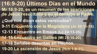 Mr 16:9-20, es un resumen de las apariciones
de Jesús resucitado y su ascensión al Padre.
¿Qué nos dicen estos versículos?
9-11 Encuentro con la Magdalena (Jn 20:11-18).
12-13 Encuentro en Emaús (Lc 24:13-35).
14-15 Encuentro en Galilea (Mt 28:16-20).
17-18 Señales descritas en Hechos.
19-20 La ascensión de Jesús (Hch 1:9-11).
 