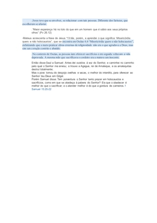 .Jesus teve que se envolver, se relacionar com tais pessoas. Diferente dos fariseus, que
escolheram se afastar.
.“Maior esperança há no tolo do que em um homem que é sábio aos seus próprios
olhos” (Pv 26.12)
-Mateus acrescenta a frase de Jesus “13.Ide, porém, e aprendei o que significa: Misericórdia
quero e não holocaustos”, que se encontra em Oséias 6.6 “Misericórdia quero e não holocaustos”,
enfatizando que o mero praticar obras externas de religiosidade não era o que agradava a Deus, mas
sim um coração contrito e abatido.
.No contexto de Oseias, as pessoas iam oferecer sacrifícios e em seguida voltavam a vida
depravada. A mesma mão que sacrificava o cordeiro era a matava um inocente.
Então disse Saul a Samuel: Antes dei ouvidos à voz do Senhor, e caminhei no caminho
pelo qual o Senhor me enviou; e trouxe a Agague, rei de Amaleque, e os amalequitas
destruí totalmente;
Mas o povo tomou do despojo ovelhas e vacas, o melhor do interdito, para oferecer ao
Senhor teu Deus em Gilgal.
Porém Samuel disse: Tem porventura o Senhor tanto prazer em holocaustos e
sacrifícios, como em que se obedeça à palavra do Senhor? Eis que o obedecer é
melhor do que o sacrificar; e o atender melhor é do que a gordura de carneiros.1
Samuel 15:20-22
 