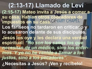 (2:15-17) Mateo invita a Jesús a comer a
su casa. Habían otros cobradores de
impuestos en su casa.
Los fariseos no tardaron en criticarlo y
lo acusaron delante de sus discípulos.
Jesús los oye y les declara una verdad
espiritual: “No son los sanos los que
necesitan de un médico, sino los enfer-
mos. Y yo no he venido a llamar a los
justos, sino a los pecadores”.
¿Necesitas a Jesús? ¡Ven y recíbelo!
 