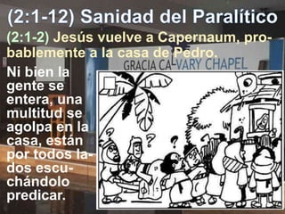(2:1-2) Jesús vuelve a Capernaum, pro-
bablemente a la casa de Pedro.
Ni bien la
gente se
entera, una
multitud se
agolpa en la
casa, están
por todos la-
dos escu-
chándolo
predicar.
 