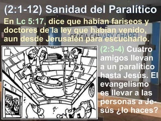 (2:3-4) Cuatro
amigos llevan
a un paralítico
hasta Jesús. El
evangelismo
es llevar a las
personas a Je-
sús ¿lo haces?
En Lc 5:17, dice que habían fariseos y
doctores de la ley que habían venido,
aun desde Jerusalén para escucharlo.
 