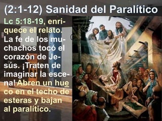 Lc 5:18-19, enri-
quece el relato.
La fe de los mu-
chachos tocó el
corazón de Je-
sús. ¡Traten de
imaginar la esce-
na!Abren un hue
co en el techo de
esteras y bajan
al paralítico.
 