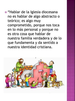  “Hablar de la Iglesia diocesana
no es hablar de algo abstracto o
teórico; es algo muy
comprometido, porque nos toca
en lo más personal y porque no
es otra cosa que hablar de
nuestra familia verdadera y de lo
que fundamenta y da sentido a
nuestra identidad cristiana.
 