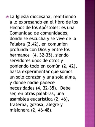  La Iglesia diocesana, remitiendo
a lo expresando en el libro de los
Hechos de los Apóstoles: es una
Comunidad de comunidades,
donde se escucha y se vive de la
Palabra (2,42), en comunión
profunda con Dios y entre los
hermanos (4, 32-35), siendo
servidores unos de otros y
poniendo todo en común (2, 42),
hasta experimentar que somos
un solo corazón y una sola alma,
y donde nadie padece
necesidades (4, 32-35). Debe
ser, en otras palabras, una
asamblea eucarística (2, 46),
fraterna, gozosa, alegre y
misionera (2, 46-48).
 