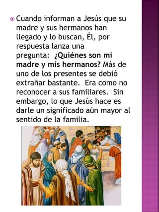  Cuando informan a Jesús que su
madre y sus hermanos han
llegado y lo buscan, Él, por
respuesta lanza una
pregunta: ¿Quiénes son mi
madre y mis hermanos? Más de
uno de los presentes se debió
extrañar bastante. Era como no
reconocer a sus familiares. Sin
embargo, lo que Jesús hace es
darle un significado aún mayor al
sentido de la familia.
 