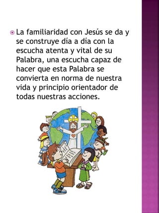  La familiaridad con Jesús se da y
se construye día a día con la
escucha atenta y vital de su
Palabra, una escucha capaz de
hacer que esta Palabra se
convierta en norma de nuestra
vida y principio orientador de
todas nuestras acciones.
 