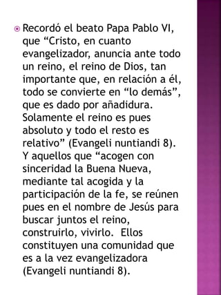  Recordó el beato Papa Pablo VI,
que “Cristo, en cuanto
evangelizador, anuncia ante todo
un reino, el reino de Dios, tan
importante que, en relación a él,
todo se convierte en “lo demás”,
que es dado por añadidura.
Solamente el reino es pues
absoluto y todo el resto es
relativo” (Evangeli nuntiandi 8).
Y aquellos que “acogen con
sinceridad la Buena Nueva,
mediante tal acogida y la
participación de la fe, se reúnen
pues en el nombre de Jesús para
buscar juntos el reino,
construirlo, vivirlo. Ellos
constituyen una comunidad que
es a la vez evangelizadora
(Evangeli nuntiandi 8).
 