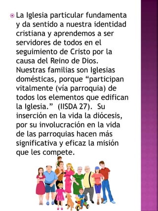  La Iglesia particular fundamenta
y da sentido a nuestra identidad
cristiana y aprendemos a ser
servidores de todos en el
seguimiento de Cristo por la
causa del Reino de Dios.
Nuestras familias son Iglesias
domésticas, porque “participan
vitalmente (vía parroquia) de
todos los elementos que edifican
la Iglesia.” (IISDA 27). Su
inserción en la vida la diócesis,
por su involucración en la vida
de las parroquias hacen más
significativa y eficaz la misión
que les compete.
 