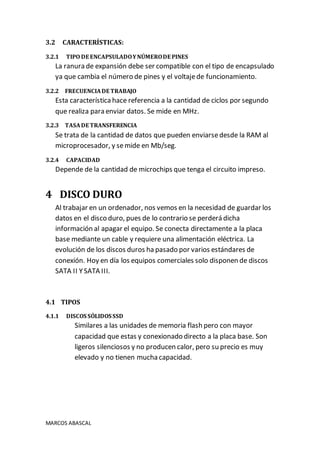 MARCOS ABASCAL
3.2 CARACTERÍSTICAS:
3.2.1 TIPO DE ENCAPSULADOYNÚMERODE PINES
La ranura de expansión debe ser compatible con el tipo de encapsulado
ya que cambia el número de pines y el voltajede funcionamiento.
3.2.2 FRECUENCIADE TRABAJO
Esta característica hace referencia a la cantidad de ciclos por segundo
que realiza para enviar datos. Se mide en MHz.
3.2.3 TASADE TRANSFERENCIA
Se trata de la cantidad de datos que pueden enviarsedesde la RAM al
microprocesador, y semide en Mb/seg.
3.2.4 CAPACIDAD
Depende de la cantidad de microchips que tenga el circuito impreso.
4 DISCO DURO
Al trabajar en un ordenador, nos vemos en la necesidad de guardar los
datos en el disco duro, pues de lo contrario se perderá dicha
información al apagar el equipo. Se conecta directamente a la placa
base mediante un cable y requiere una alimentación eléctrica. La
evolución de los discos duros ha pasado por varios estándares de
conexión. Hoy en día los equipos comerciales solo disponen de discos
SATA II YSATA III.
4.1 TIPOS
4.1.1 DISCOS SÓLIDOS SSD
Similares a las unidades de memoria flash pero con mayor
capacidad que estas y conexionado directo a la placa base. Son
ligeros silenciosos y no producen calor, pero su precio es muy
elevado y no tienen mucha capacidad.
 