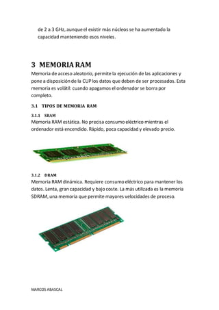 MARCOS ABASCAL
de 2 a 3 GHz, aunqueel existir más núcleos se ha aumentado la
capacidad manteniendo esos niveles.
3 MEMORIA RAM
Memoria de acceso aleatorio, permite la ejecución de las aplicaciones y
pone a disposición de la CUP los datos que deben de ser procesados. Esta
memoria es volátil: cuando apagamos el ordenador se borra por
completo.
3.1 TIPOS DE MEMORIA RAM
3.1.1 SRAM
Memoria RAM estática. No precisa consumo eléctrico mientras el
ordenador está encendido. Rápido, poca capacidad y elevado precio.
3.1.2 DRAM
Memoria RAM dinámica. Requiere consumo eléctrico para mantener los
datos. Lenta, gran capacidad y bajo coste. La más utilizada es la memoria
SDRAM, una memoria que permite mayores velocidades de proceso.
 