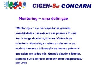 Mentoring – uma definição “ Mentoring é o ato de despertar as grandes possibilidades que existem nas pessoas. É uma forma antiga de educação e transferência de sabedoria. Mentoring se refere ao despertar do espírito humano e à liberação do imenso potencial que existe em todos nós. Quando alguém é Mentor, significa que é amigo e defensor de outras pessoas.”   (Jack Carew) 