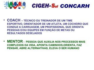 COACH  – TÉCNICO OU TREINADOR DE UM TIME ESPORTIVO, ORIENTADOR DE UM ATLETA, UM COCHEIRO QUE CONDUZ A CARRUAGEM, UM PROFISSIONAL QUE ORIENTA PESSOAS E/OU EQUIPES EM FUNÇÃO DE METAS OU RESULTADOS DESEJADOS MENTOR  -  PESSOA QUE AUXILIA NOS PROCESSOS MAIS COMPLEXOS DA VIDA, APONTA CAMINHOS,ORIENTA, FAZ PENSAR, ABRE ALTERNATIVAS, ELEVA O SER HUMANO 