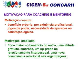 MOTIVAÇÃO PARA COACHING E MENTORING Motivação comum:   benefício próprio, por exigência profissional, jogos de poder, necessidade de aparecer ou satisfação egóica. Motivação  ampliada: Foco maior no benefício do outro, uma atitude gratuita, amorosa, um up-grade no relacionamento interpessoal, uma nova consciência relacional nas organizações. 